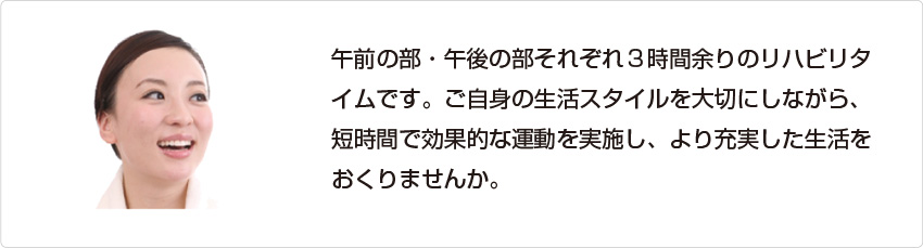 午前の部午後の部それぞれ３時間余りのリハビリタイムです。ご自身の生活スタイルを大切にしながら、短時間で効果的な運動を実施し、より充実した生活をおくりませんか。