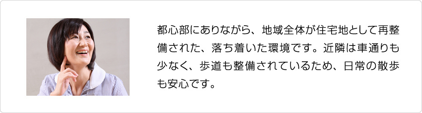 都心部にありながら、地域全体が住宅地として再整備された、落ち着いた環境です。近隣は車通りも少なく、歩道も整備されているため、日常の散歩も安心です。