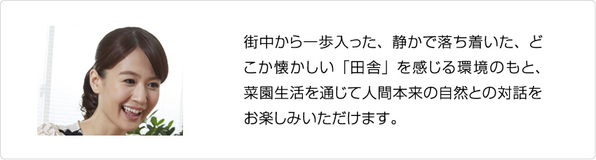 町中から一歩入った、静かで落ち着いた、どこか懐かしい「田舎」を感じる環境のもと、菜園生活を通じて人間本来の自然との対話をお楽しみいただけます。